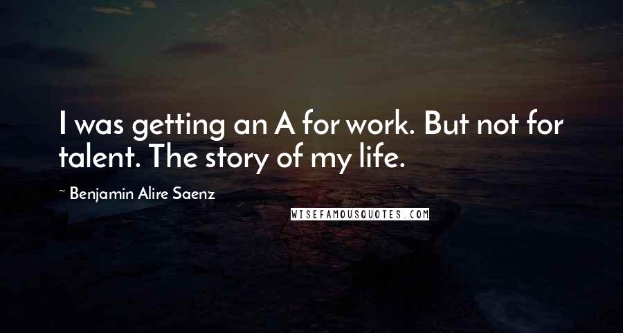 Benjamin Alire Saenz Quotes: I was getting an A for work. But not for talent. The story of my life.