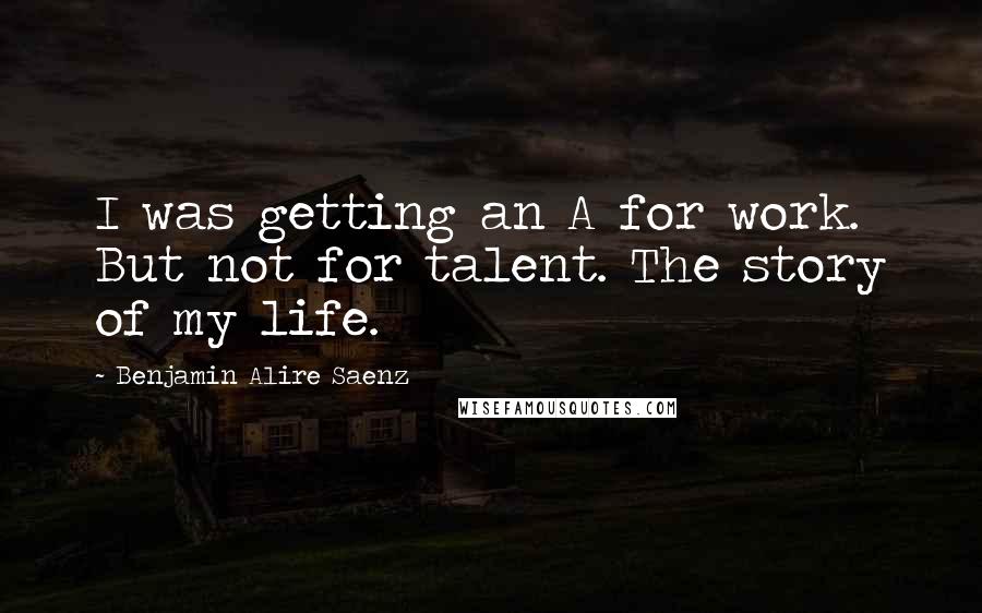 Benjamin Alire Saenz Quotes: I was getting an A for work. But not for talent. The story of my life.