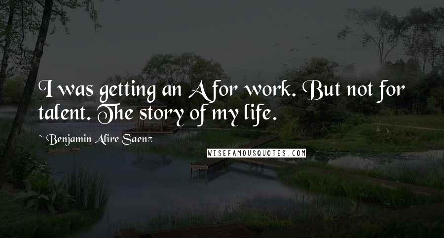 Benjamin Alire Saenz Quotes: I was getting an A for work. But not for talent. The story of my life.