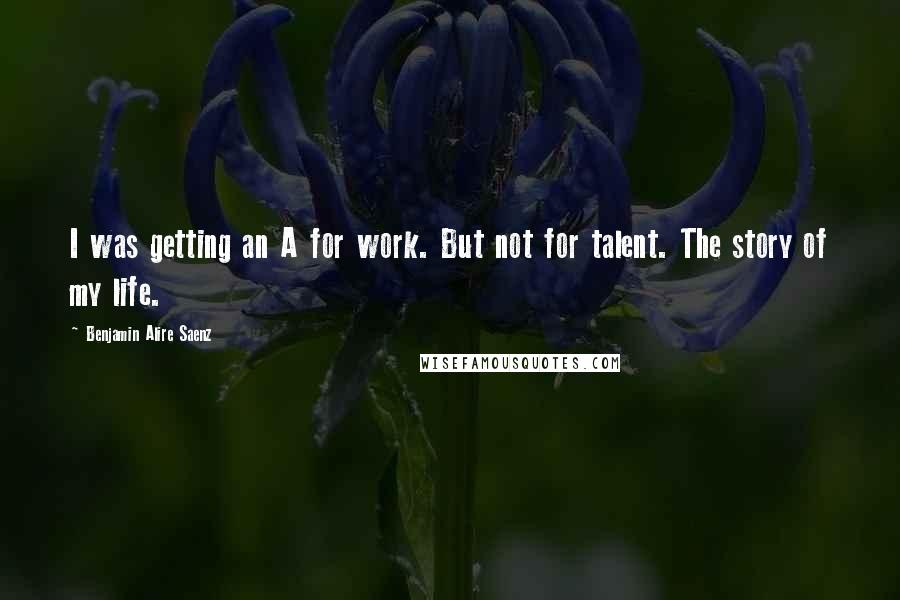 Benjamin Alire Saenz Quotes: I was getting an A for work. But not for talent. The story of my life.