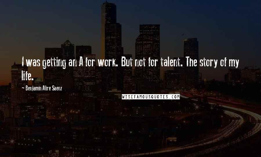 Benjamin Alire Saenz Quotes: I was getting an A for work. But not for talent. The story of my life.