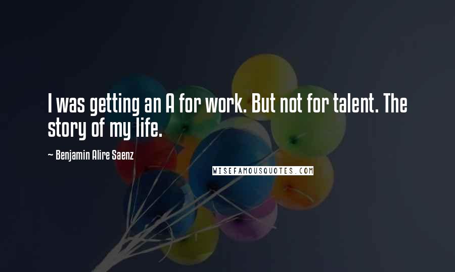Benjamin Alire Saenz Quotes: I was getting an A for work. But not for talent. The story of my life.