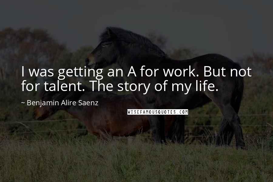 Benjamin Alire Saenz Quotes: I was getting an A for work. But not for talent. The story of my life.