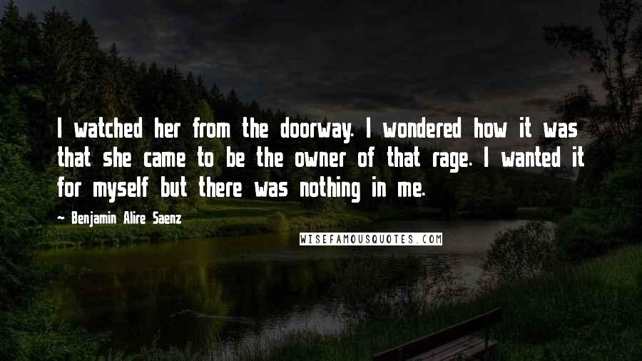 Benjamin Alire Saenz Quotes: I watched her from the doorway. I wondered how it was that she came to be the owner of that rage. I wanted it for myself but there was nothing in me.