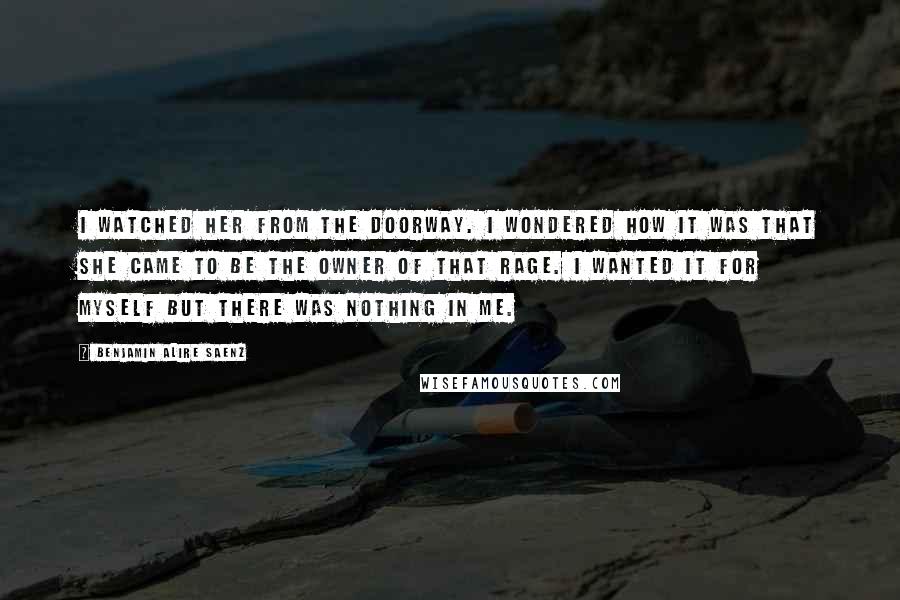 Benjamin Alire Saenz Quotes: I watched her from the doorway. I wondered how it was that she came to be the owner of that rage. I wanted it for myself but there was nothing in me.