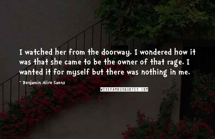 Benjamin Alire Saenz Quotes: I watched her from the doorway. I wondered how it was that she came to be the owner of that rage. I wanted it for myself but there was nothing in me.