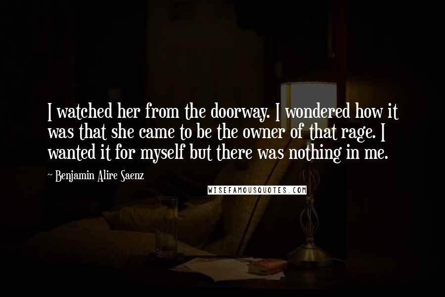 Benjamin Alire Saenz Quotes: I watched her from the doorway. I wondered how it was that she came to be the owner of that rage. I wanted it for myself but there was nothing in me.