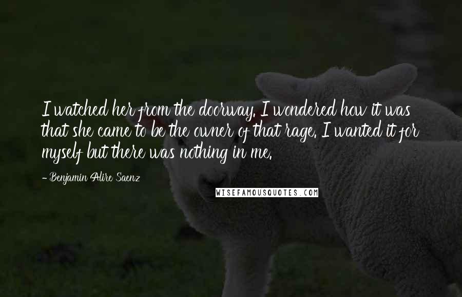 Benjamin Alire Saenz Quotes: I watched her from the doorway. I wondered how it was that she came to be the owner of that rage. I wanted it for myself but there was nothing in me.