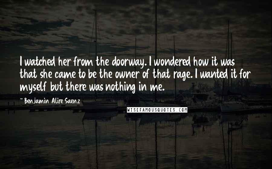 Benjamin Alire Saenz Quotes: I watched her from the doorway. I wondered how it was that she came to be the owner of that rage. I wanted it for myself but there was nothing in me.