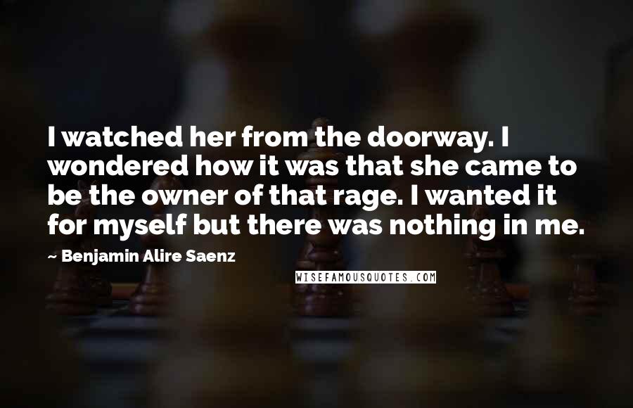 Benjamin Alire Saenz Quotes: I watched her from the doorway. I wondered how it was that she came to be the owner of that rage. I wanted it for myself but there was nothing in me.