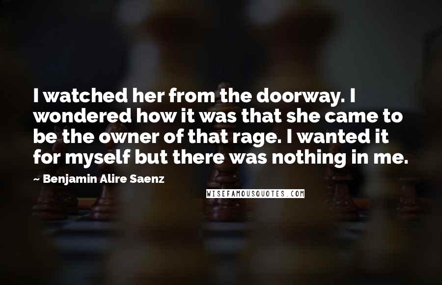 Benjamin Alire Saenz Quotes: I watched her from the doorway. I wondered how it was that she came to be the owner of that rage. I wanted it for myself but there was nothing in me.