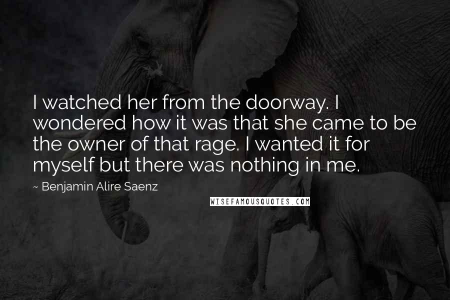 Benjamin Alire Saenz Quotes: I watched her from the doorway. I wondered how it was that she came to be the owner of that rage. I wanted it for myself but there was nothing in me.