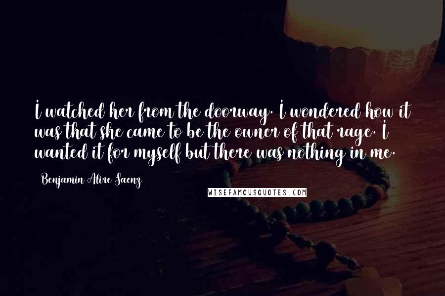 Benjamin Alire Saenz Quotes: I watched her from the doorway. I wondered how it was that she came to be the owner of that rage. I wanted it for myself but there was nothing in me.