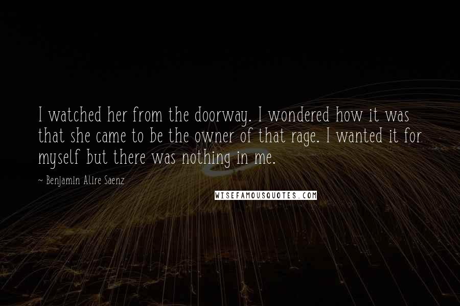 Benjamin Alire Saenz Quotes: I watched her from the doorway. I wondered how it was that she came to be the owner of that rage. I wanted it for myself but there was nothing in me.