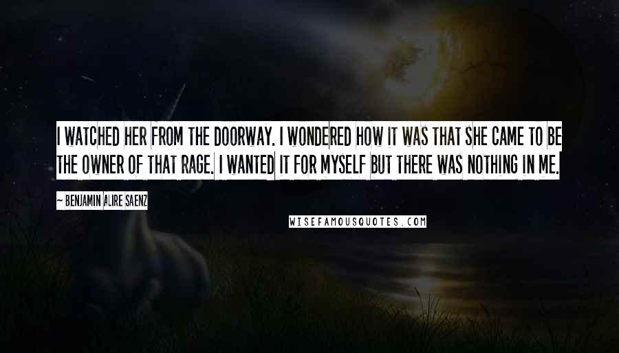 Benjamin Alire Saenz Quotes: I watched her from the doorway. I wondered how it was that she came to be the owner of that rage. I wanted it for myself but there was nothing in me.