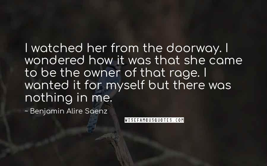 Benjamin Alire Saenz Quotes: I watched her from the doorway. I wondered how it was that she came to be the owner of that rage. I wanted it for myself but there was nothing in me.