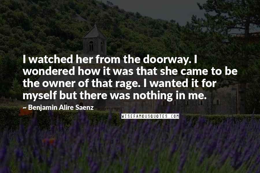 Benjamin Alire Saenz Quotes: I watched her from the doorway. I wondered how it was that she came to be the owner of that rage. I wanted it for myself but there was nothing in me.