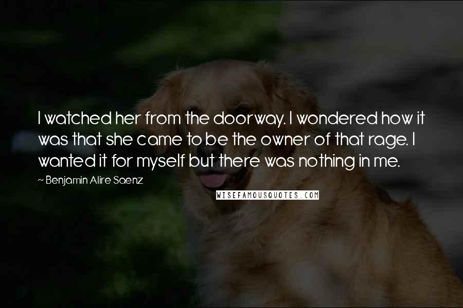 Benjamin Alire Saenz Quotes: I watched her from the doorway. I wondered how it was that she came to be the owner of that rage. I wanted it for myself but there was nothing in me.