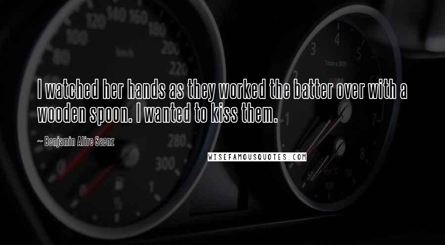 Benjamin Alire Saenz Quotes: I watched her hands as they worked the batter over with a wooden spoon. I wanted to kiss them.