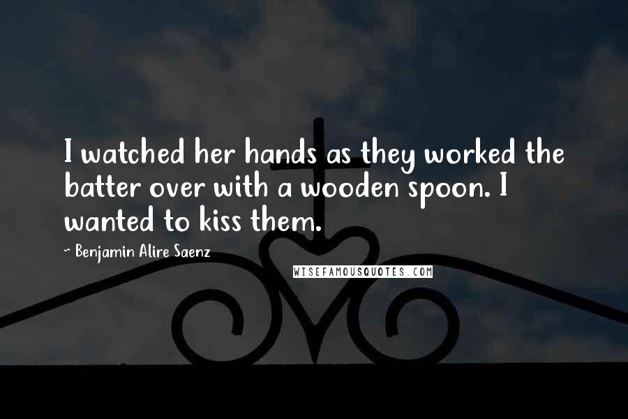 Benjamin Alire Saenz Quotes: I watched her hands as they worked the batter over with a wooden spoon. I wanted to kiss them.