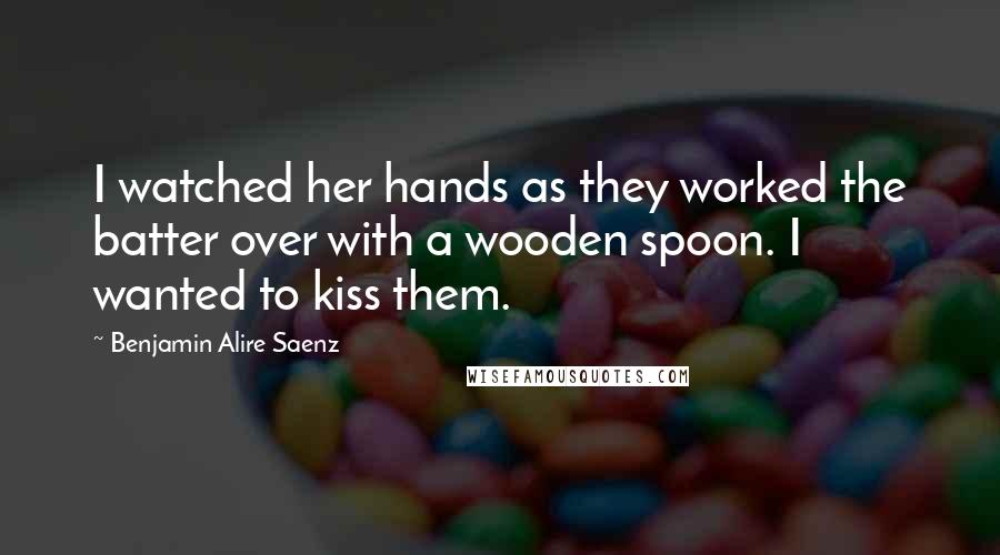 Benjamin Alire Saenz Quotes: I watched her hands as they worked the batter over with a wooden spoon. I wanted to kiss them.
