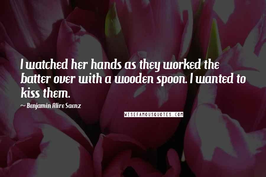 Benjamin Alire Saenz Quotes: I watched her hands as they worked the batter over with a wooden spoon. I wanted to kiss them.