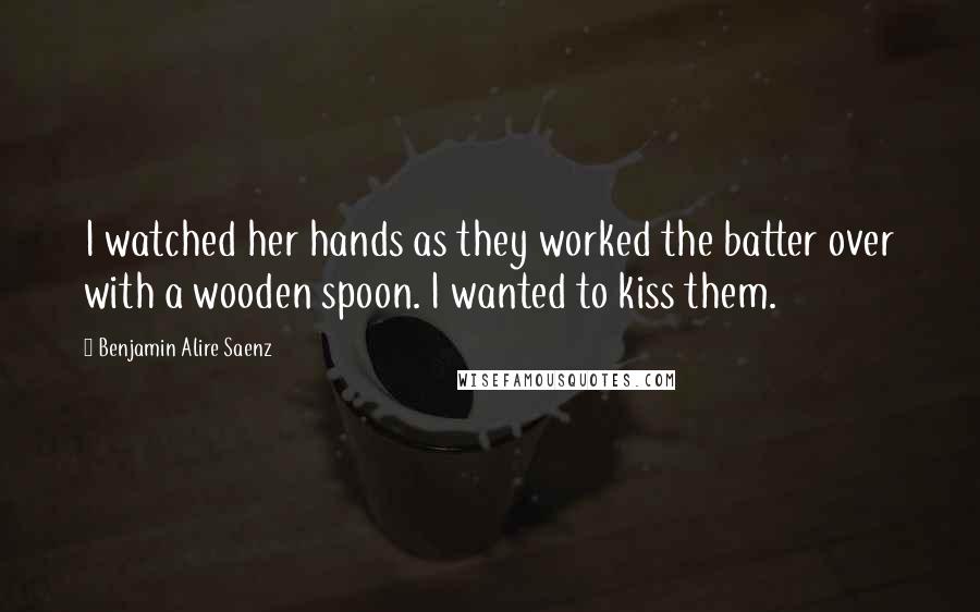 Benjamin Alire Saenz Quotes: I watched her hands as they worked the batter over with a wooden spoon. I wanted to kiss them.