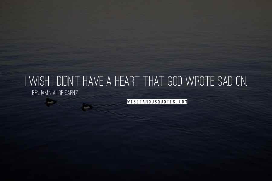 Benjamin Alire Saenz Quotes: I wish I didn't have a heart that God wrote Sad on.