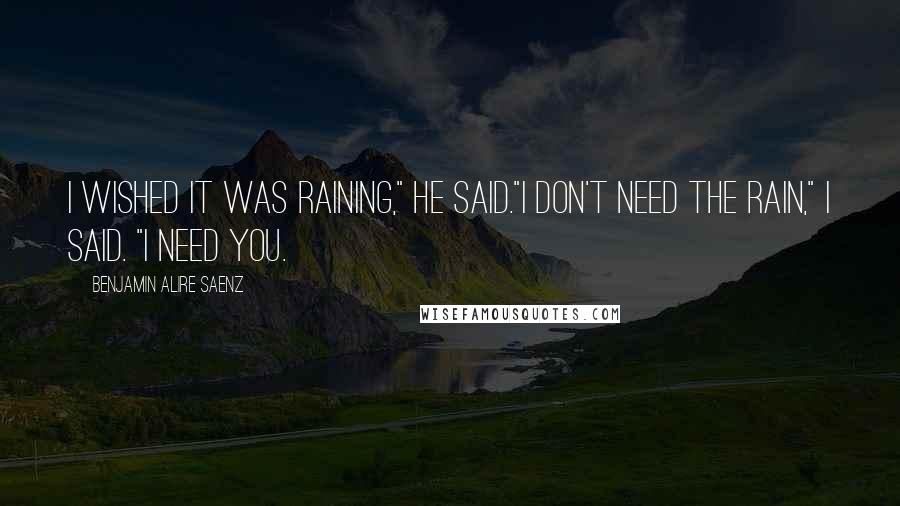 Benjamin Alire Saenz Quotes: I wished it was raining," he said."I don't need the rain," I said. "I need you.