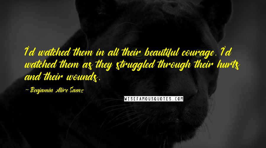 Benjamin Alire Saenz Quotes: I'd watched them in all their beautiful courage. I'd watched them as they struggled through their hurts and their wounds.