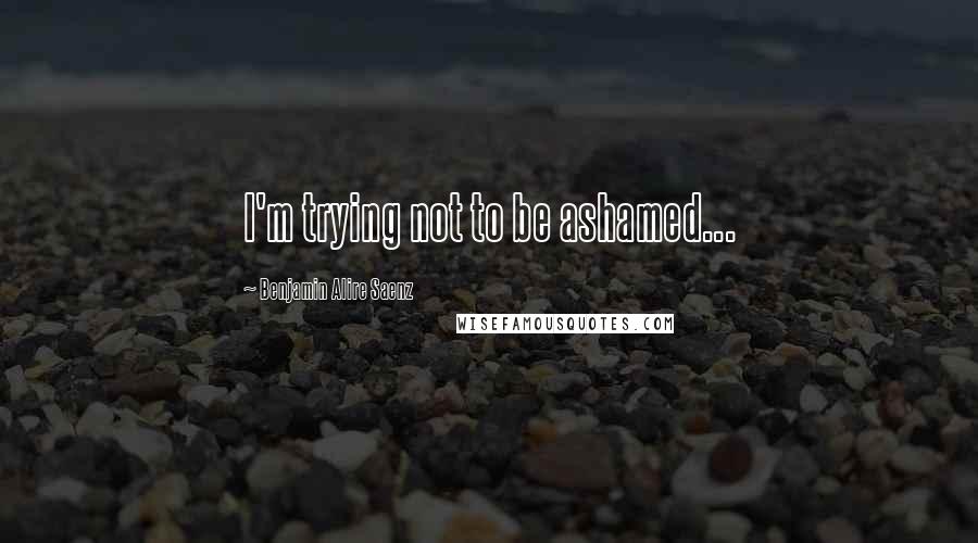 Benjamin Alire Saenz Quotes: I'm trying not to be ashamed...