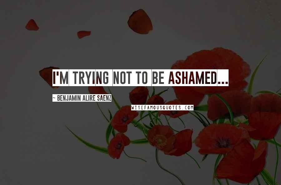 Benjamin Alire Saenz Quotes: I'm trying not to be ashamed...