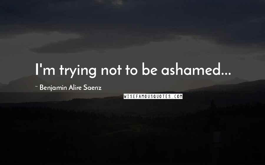 Benjamin Alire Saenz Quotes: I'm trying not to be ashamed...