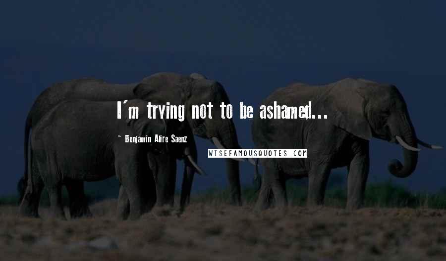 Benjamin Alire Saenz Quotes: I'm trying not to be ashamed...