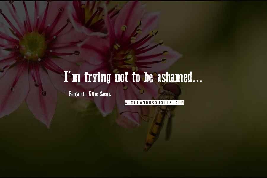 Benjamin Alire Saenz Quotes: I'm trying not to be ashamed...