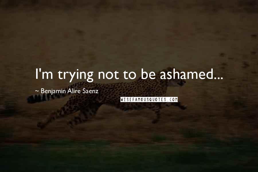Benjamin Alire Saenz Quotes: I'm trying not to be ashamed...