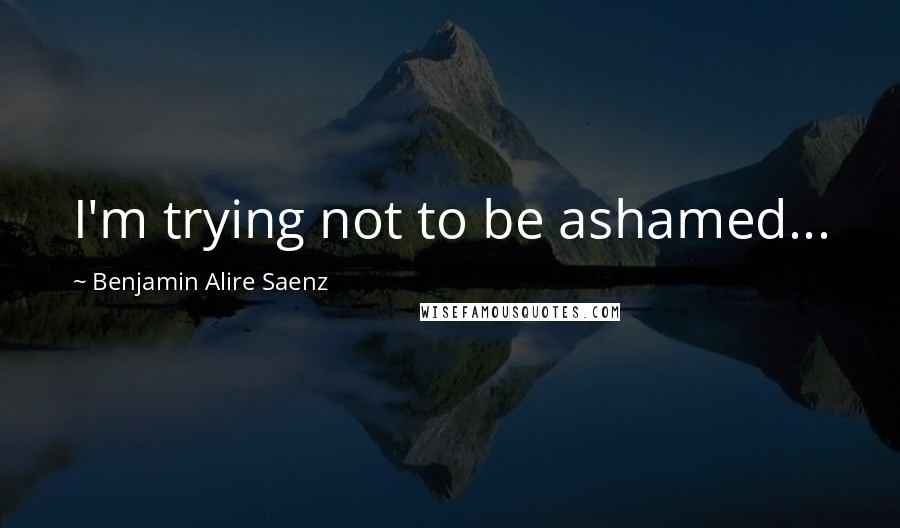 Benjamin Alire Saenz Quotes: I'm trying not to be ashamed...