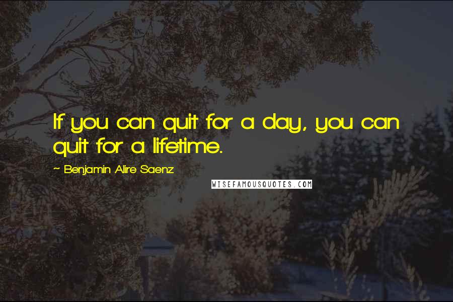 Benjamin Alire Saenz Quotes: If you can quit for a day, you can quit for a lifetime.