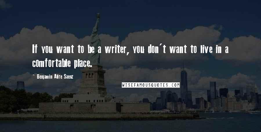 Benjamin Alire Saenz Quotes: If you want to be a writer, you don't want to live in a comfortable place.