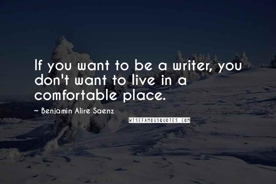 Benjamin Alire Saenz Quotes: If you want to be a writer, you don't want to live in a comfortable place.