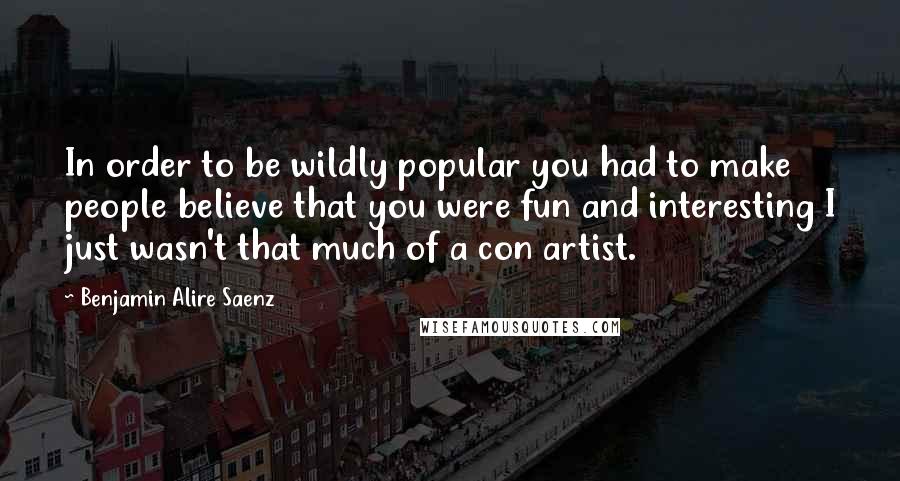 Benjamin Alire Saenz Quotes: In order to be wildly popular you had to make people believe that you were fun and interesting I just wasn't that much of a con artist.