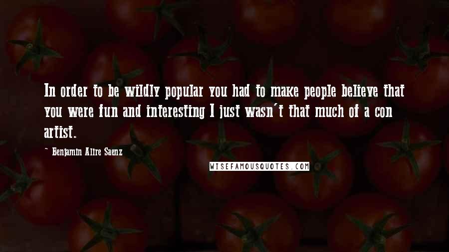 Benjamin Alire Saenz Quotes: In order to be wildly popular you had to make people believe that you were fun and interesting I just wasn't that much of a con artist.