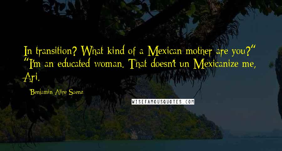 Benjamin Alire Saenz Quotes: In transition? What kind of a Mexican mother are you?" "I'm an educated woman. That doesn't un-Mexicanize me, Ari.