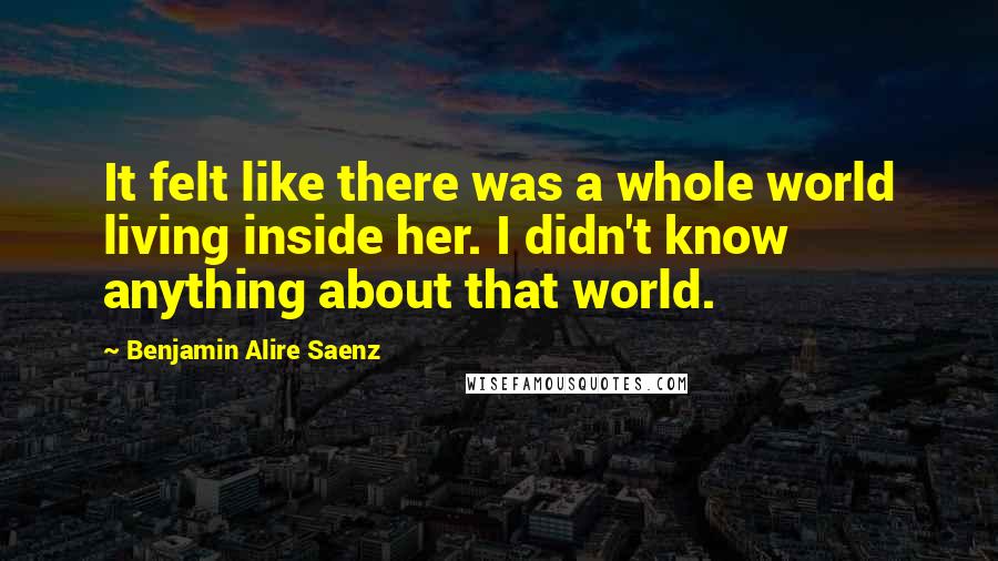 Benjamin Alire Saenz Quotes: It felt like there was a whole world living inside her. I didn't know anything about that world.