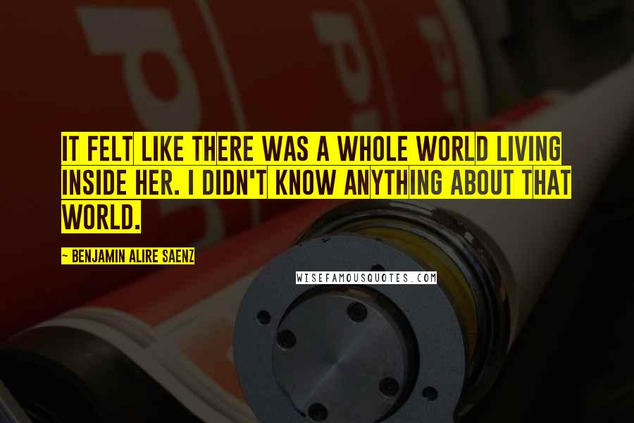 Benjamin Alire Saenz Quotes: It felt like there was a whole world living inside her. I didn't know anything about that world.