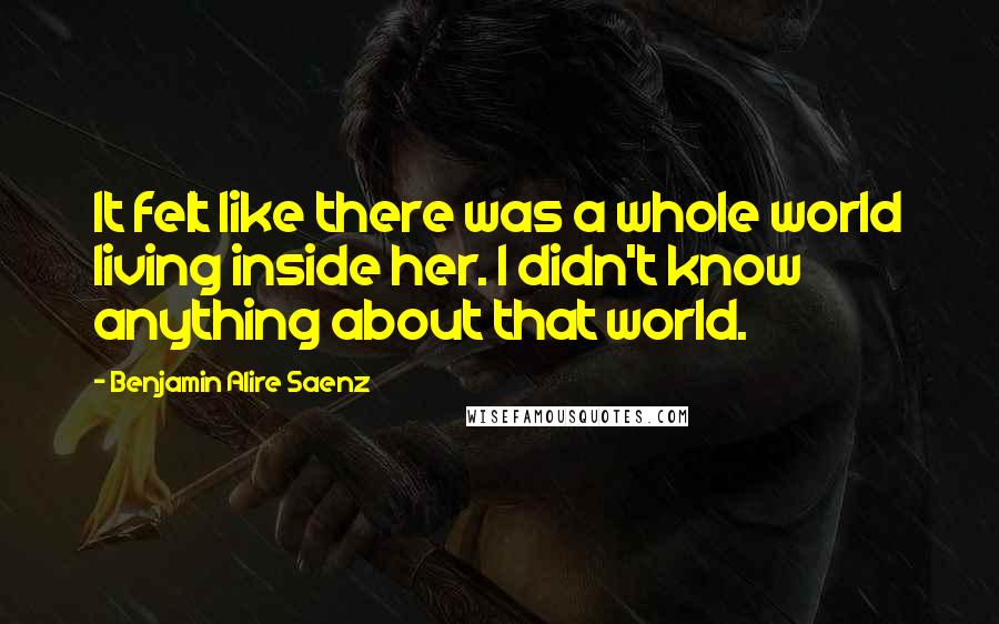 Benjamin Alire Saenz Quotes: It felt like there was a whole world living inside her. I didn't know anything about that world.