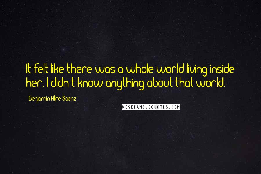 Benjamin Alire Saenz Quotes: It felt like there was a whole world living inside her. I didn't know anything about that world.