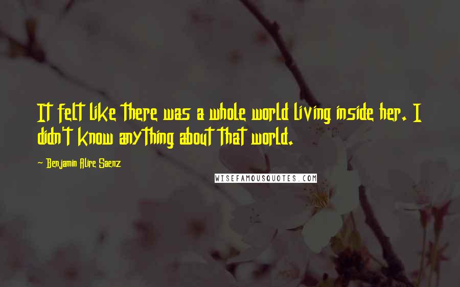 Benjamin Alire Saenz Quotes: It felt like there was a whole world living inside her. I didn't know anything about that world.