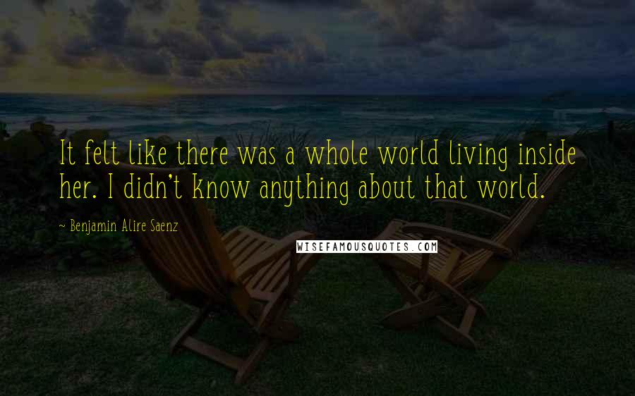 Benjamin Alire Saenz Quotes: It felt like there was a whole world living inside her. I didn't know anything about that world.