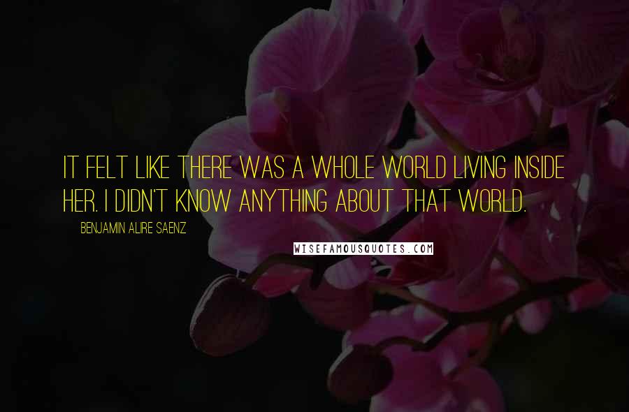 Benjamin Alire Saenz Quotes: It felt like there was a whole world living inside her. I didn't know anything about that world.